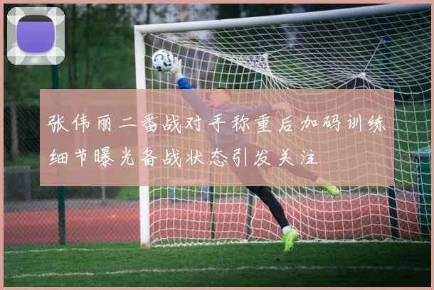张伟丽二番战对手称重后加码训练细节曝光备战状态引发关注