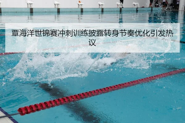 覃海洋世锦赛冲刺训练披露转身节奏优化引发热议
